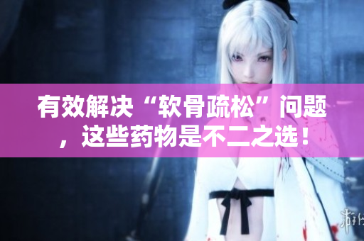 有效解决“软骨疏松”问题，这些药物是不二之选！