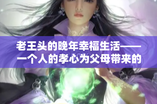 老王头的晚年幸福生活——一个人的孝心为父母带来的快乐