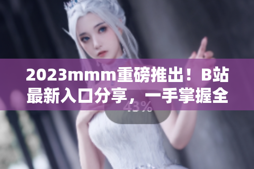 2023mmm重磅推出！B站最新入口分享，一手掌握全网资讯