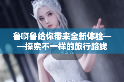 鲁啊鲁给你带来全新体验——探索不一样的旅行路线
