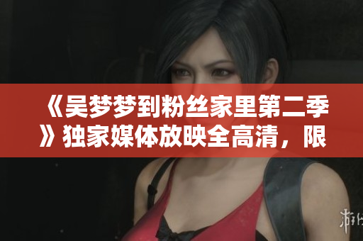 《吴梦梦到粉丝家里第二季》独家媒体放映全高清，限时在线观赏！