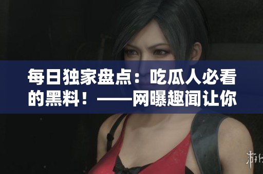 每日独家盘点：吃瓜人必看的黑料！——网曝趣闻让你上瘾！