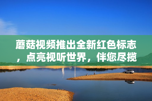 蘑菇视频推出全新红色标志，点亮视听世界，伴您尽揽精彩