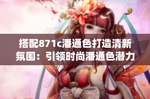 搭配871c潘通色打造清新氛围：引领时尚潘通色潜力(1)