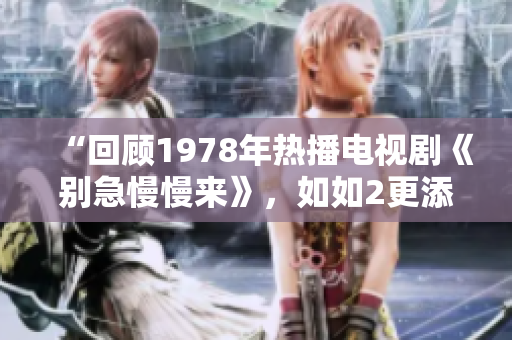 “回顾1978年热播电视剧《别急慢慢来》，如如2更添魅力”