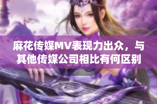 麻花传媒MV表现力出众，与其他传媒公司相比有何区别？(1)