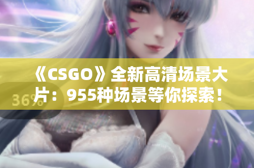 《CSGO》全新高清场景大片：955种场景等你探索！