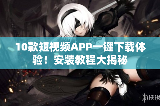 10款短视频APP一键下载体验！安装教程大揭秘