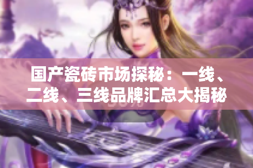 国产瓷砖市场探秘：一线、二线、三线品牌汇总大揭秘