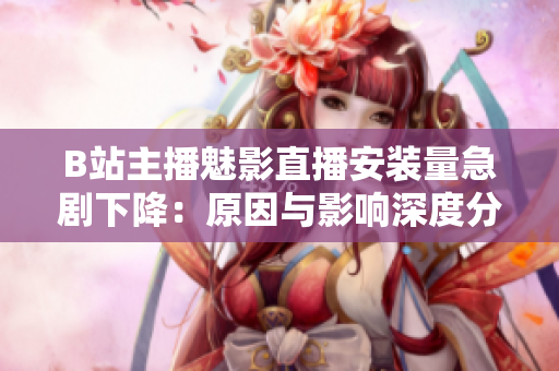 B站主播魅影直播安装量急剧下降：原因与影响深度分析