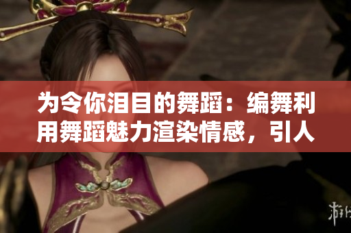 为令你泪目的舞蹈：编舞利用舞蹈魅力渲染情感，引人落泪！