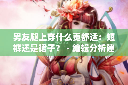 男友腿上穿什么更舒适：短裤还是裙子？ - 编辑分析建议(1)