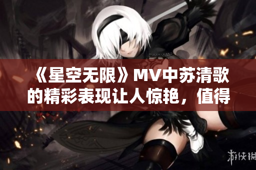 《星空无限》MV中苏清歌的精彩表现让人惊艳，值得一看！
