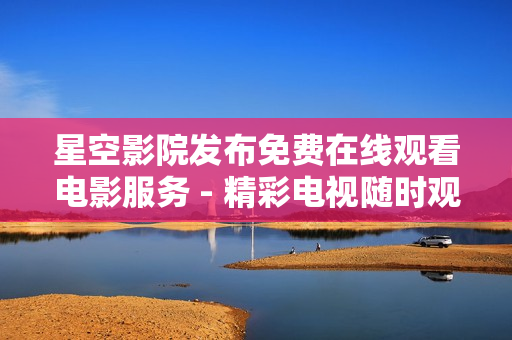 星空影院发布免费在线观看电影服务 - 精彩电视随时观赏