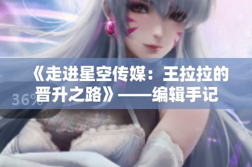 《走进星空传媒：王拉拉的晋升之路》——编辑手记