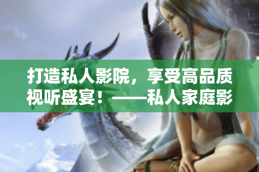 打造私人影院，享受高品质视听盛宴！——私人家庭影院搭建指南