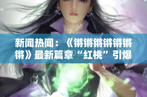 新闻热闻：《锵锵锵锵锵锵锵》最新篇章“红桃”引爆网络热议