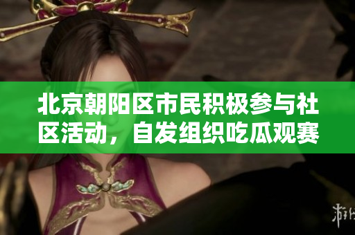 北京朝阳区市民积极参与社区活动，自发组织吃瓜观赛愉乐无穷