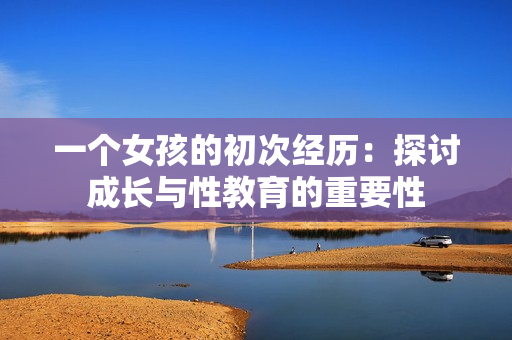 一个女孩的初次经历：探讨成长与性教育的重要性