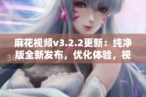 麻花视频v3.2.2更新：纯净版全新发布，优化体验，视频畅享无广告