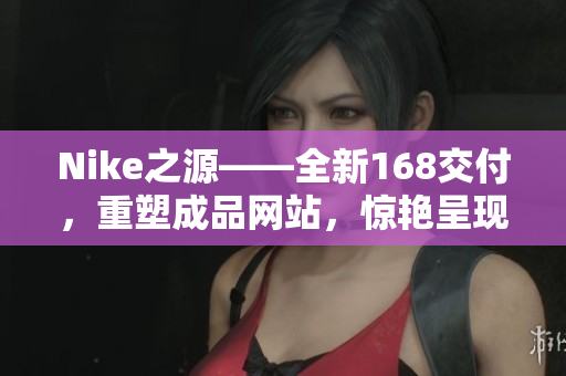 Nike之源——全新168交付，重塑成品网站，惊艳呈现！