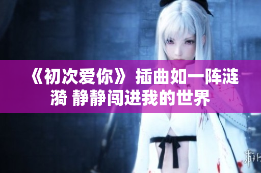 《初次爱你》 插曲如一阵涟漪 静静闯进我的世界