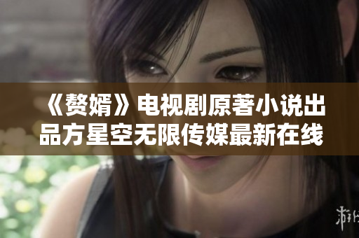 《赘婿》电视剧原著小说出品方星空无限传媒最新在线观看，让您尽情领略其独特魅力！