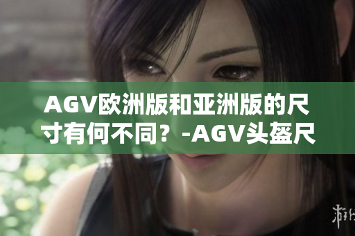 AGV欧洲版和亚洲版的尺寸有何不同？-AGV头盔尺寸比较