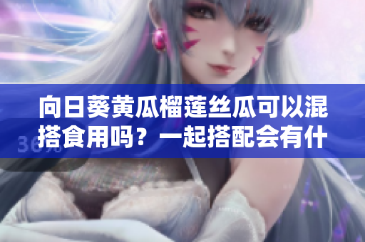 向日葵黄瓜榴莲丝瓜可以混搭食用吗？一起搭配会有什么效果？