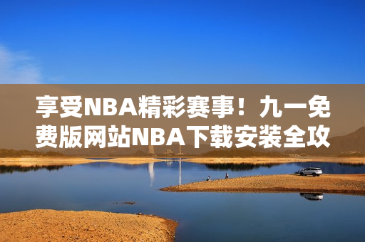 享受NBA精彩赛事！九一免费版网站NBA下载安装全攻略