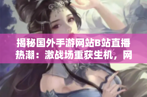 揭秘国外手游网站B站直播热潮：激战场重获生机，网游直播掀起全球直播风暴！