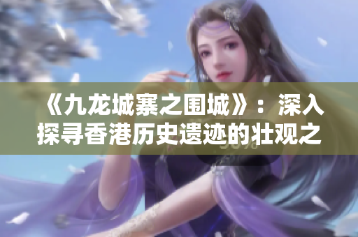 《九龙城寨之围城》：深入探寻香港历史遗迹的壮观之旅