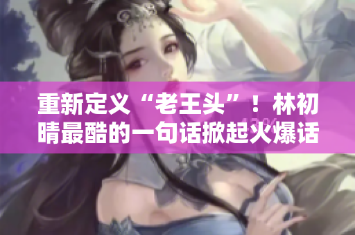 重新定义“老王头”！林初晴最酷的一句话掀起火爆话题！