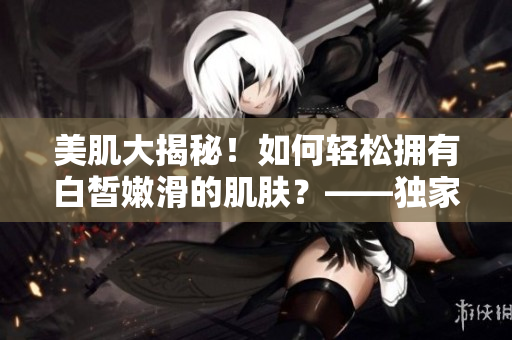 美肌大揭秘！如何轻松拥有白皙嫩滑的肌肤？——独家解读白嫩秘诀