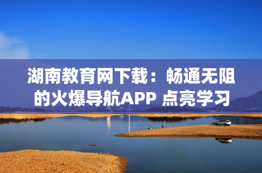湖南教育网下载：畅通无阻的火爆导航APP 点亮学习之路(1)