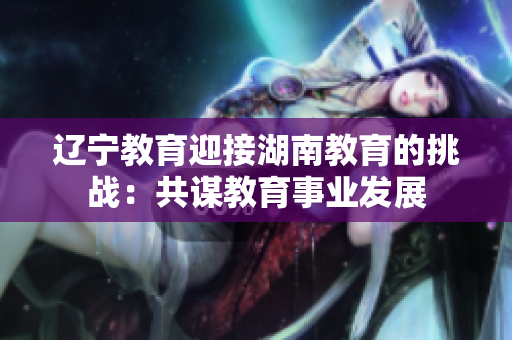 辽宁教育迎接湖南教育的挑战：共谋教育事业发展