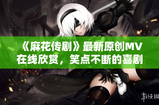 《麻花传剧》最新原创MV在线欣赏，笑点不断的喜剧之旅！