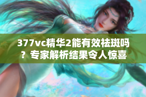 377vc精华2能有效祛斑吗？专家解析结果令人惊喜