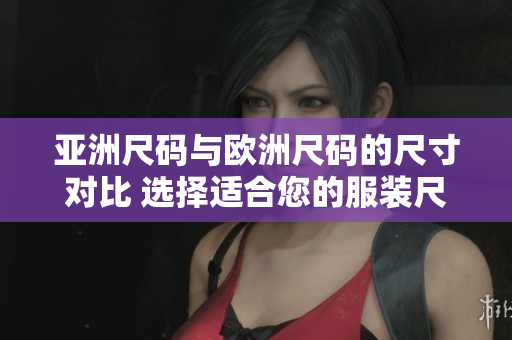 亚洲尺码与欧洲尺码的尺寸对比 选择适合您的服装尺寸指南