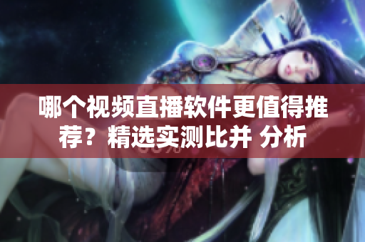 哪个视频直播软件更值得推荐？精选实测比并 分析