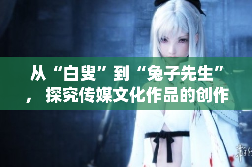 从“白叟”到“兔子先生”， 探究传媒文化作品的创作之路(1)
