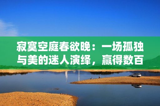 寂寞空庭春欲晚：一场孤独与美的迷人演绎，赢得数百万观众的热捧