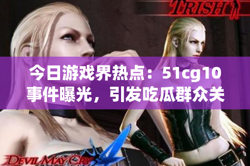 今日游戏界热点：51cg10事件曝光，引发吃瓜群众关注(1)