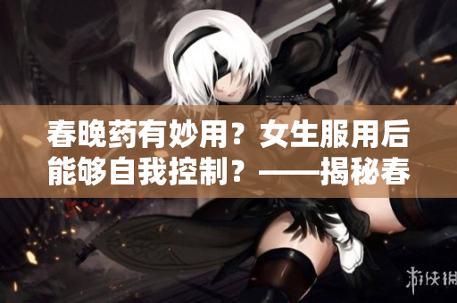 春晚药有妙用？女生服用后能够自我控制？——揭秘春晚药的神奇作用