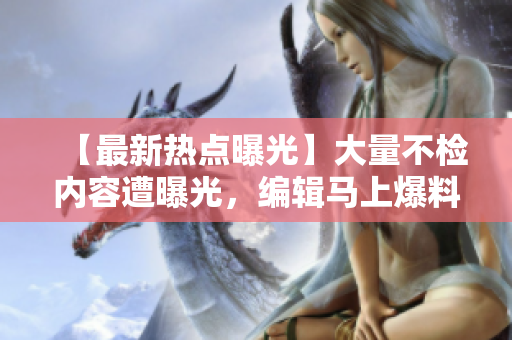 【最新热点曝光】大量不检内容遭曝光，编辑马上爆料揭露黑幕！