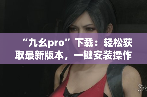 “九幺pro”下载：轻松获取最新版本，一键安装操作简单