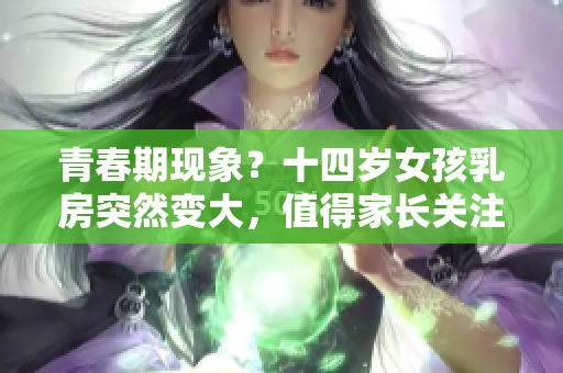 青春期现象？十四岁女孩乳房突然变大，值得家长关注