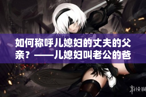 如何称呼儿媳妇的丈夫的父亲？——儿媳妇叫老公的爸爸叫什么