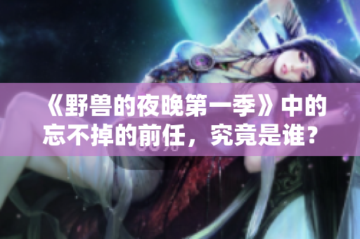 《野兽的夜晚第一季》中的忘不掉的前任，究竟是谁？