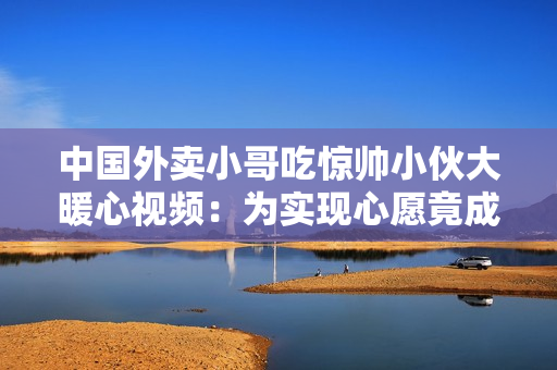 中国外卖小哥吃惊帅小伙大暖心视频：为实现心愿竟成捐助英雄！